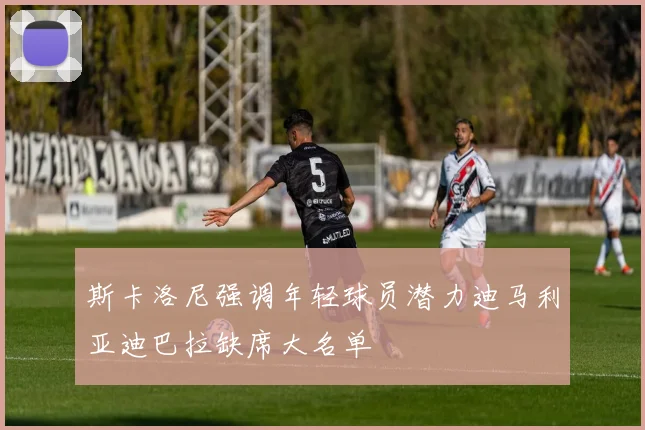 斯卡洛尼强调年轻球员潜力迪马利亚迪巴拉缺席大名单