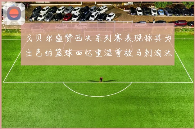 戈贝尔盛赞西决系列赛表现称其为出色的篮球回忆重温曾被马刺淘汰的经历