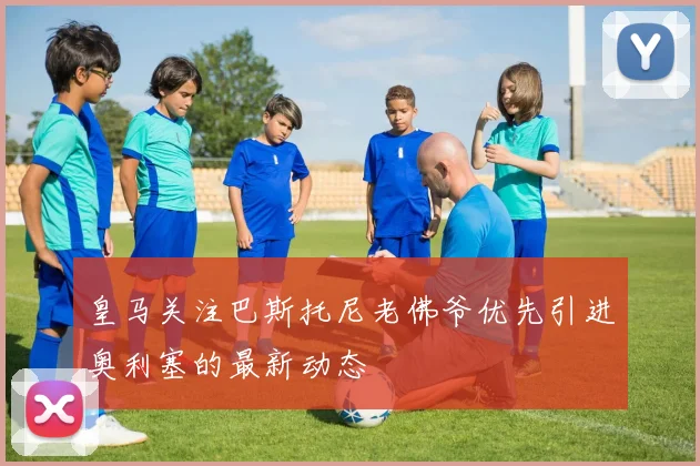 皇马关注巴斯托尼老佛爷优先引进奥利塞的最新动态