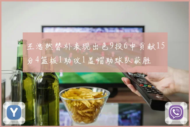 王浩然替补表现出色9投6中贡献15分4篮板1助攻1盖帽助球队获胜