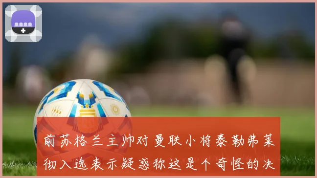前苏格兰主帅对曼联小将泰勒弗莱彻入选表示疑惑称这是个奇怪的决定