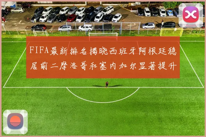 FIFA最新排名揭晓西班牙阿根廷稳居前二摩洛哥和塞内加尔显著提升