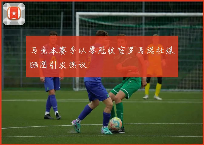 马竞本赛季以零冠收官罗马诺社媒晒图引发热议