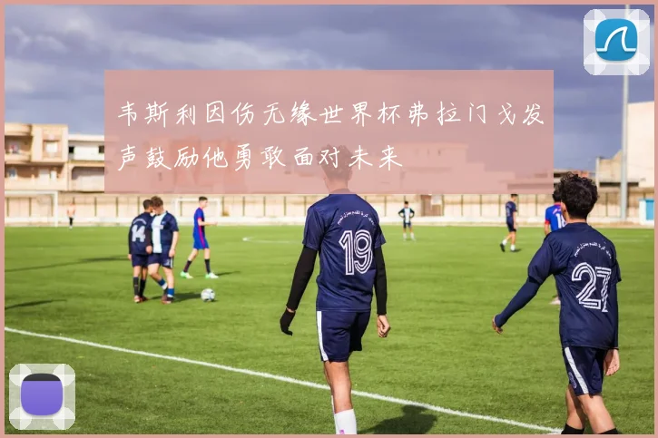 韦斯利因伤无缘世界杯弗拉门戈发声鼓励他勇敢面对未来