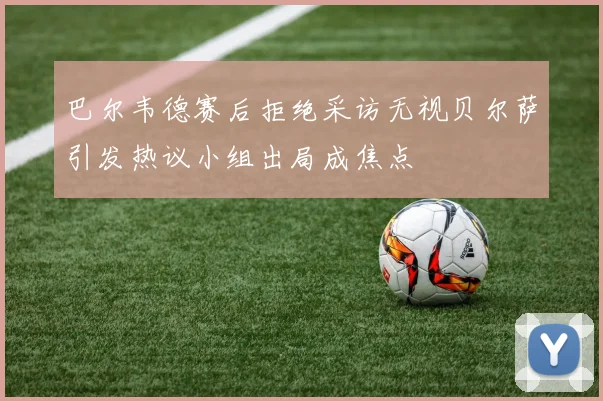 巴尔韦德赛后拒绝采访无视贝尔萨引发热议小组出局成焦点