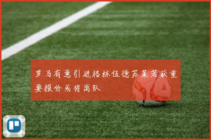 罗马有意引进格林伍德苏莱若获重要报价或将离队