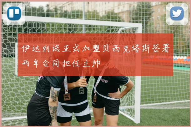 伊达利诺正式加盟贝西克塔斯签署两年合同担任主帅