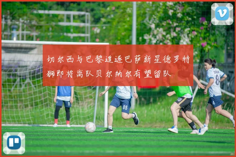 切尔西与巴黎追逐巴萨新星德罗特狮即将离队贝尔纳尔有望留队