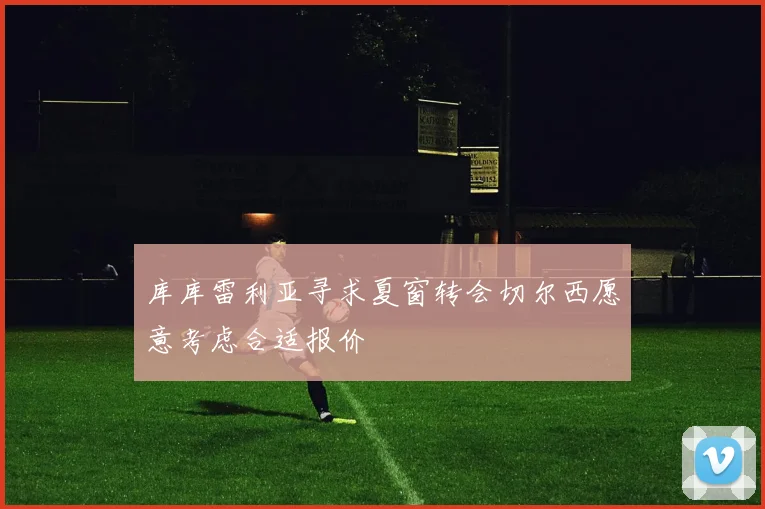 库库雷利亚寻求夏窗转会切尔西愿意考虑合适报价