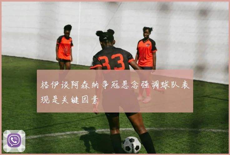 格伊谈阿森纳争冠悬念强调球队表现是关键因素