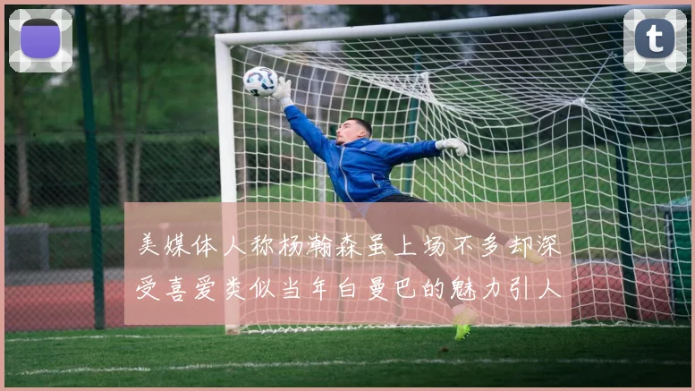 美媒体人称杨瀚森虽上场不多却深受喜爱类似当年白曼巴的魅力引人瞩目
